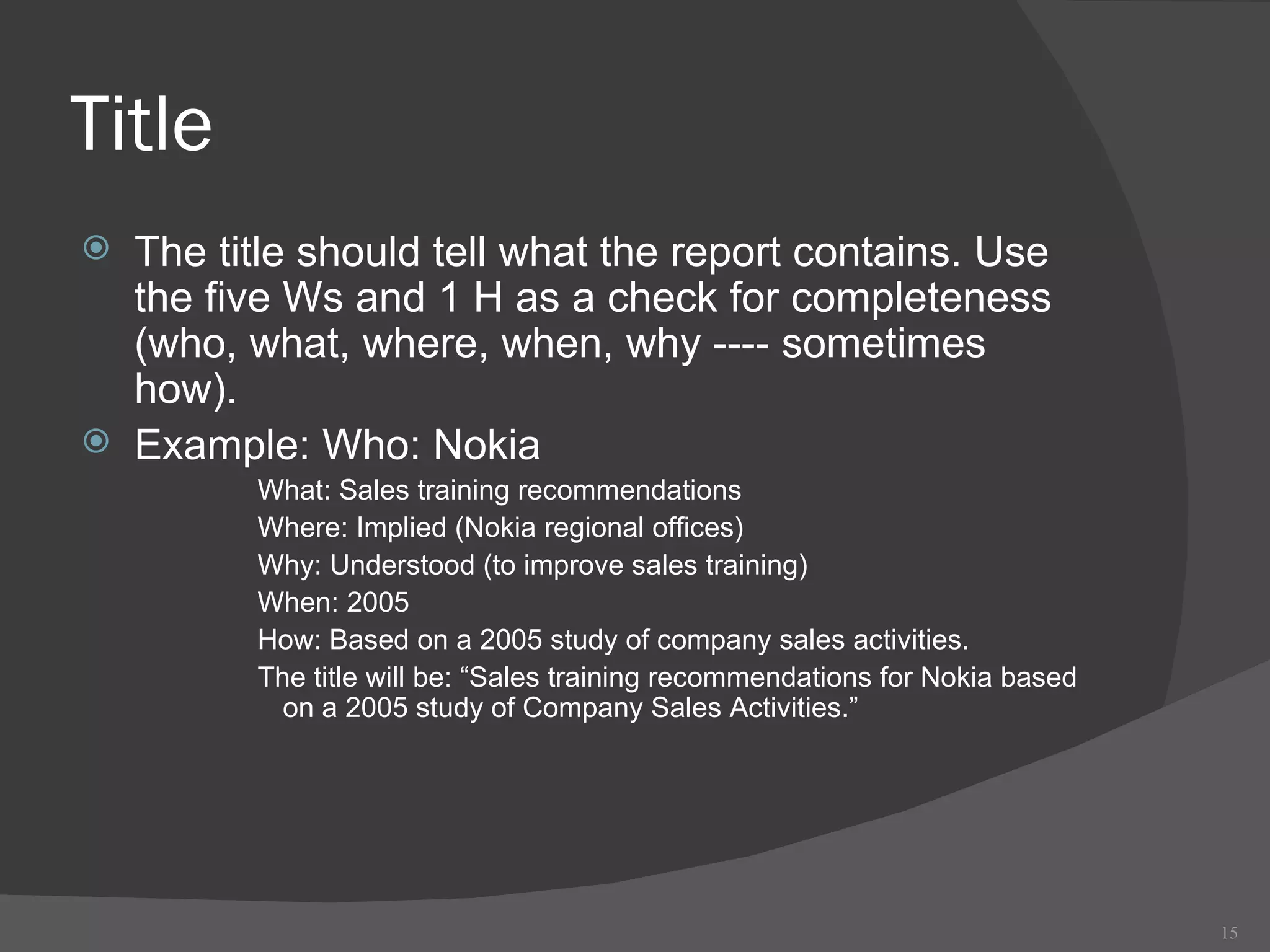 Title The title should tell what the report contains. Use the five Ws and 1 H as a check for completeness (who, what, where, when, why ---- sometimes how). Example: Who: Nokia What: Sales training recommendations Where: Implied (Nokia regional offices) Why: Understood (to improve sales training) When: 2005 How: Based on a 2005 study of company sales activities. The title will be: “Sales training recommendations for Nokia based on a 2005 study of Company Sales Activities.” 