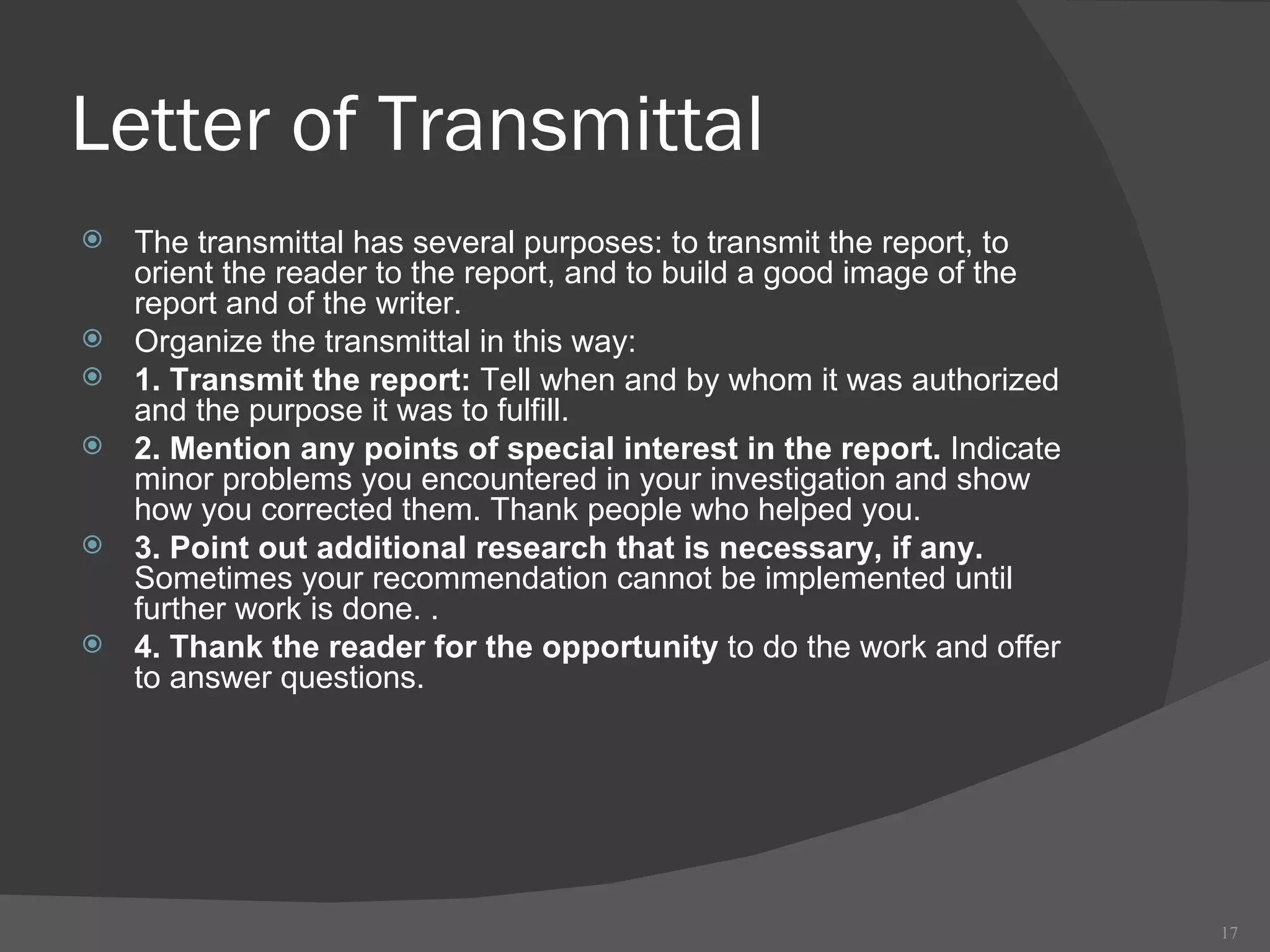 Letter of Transmittal The transmittal has several purposes: to transmit the report, to orient the reader to the report, and to build a good image of the report and of the writer. Organize the transmittal in this way: 1. Transmit the report:  Tell when and by whom it was authorized and the purpose it was to fulfill. 2. Mention any points of special interest in the report.  Indicate minor problems you encountered in your investigation and show how you corrected them. Thank people who helped you.  3. Point out additional research that is necessary, if any.  Sometimes your recommendation cannot be implemented until further work is done. . 4. Thank the reader for the opportunity  to do the work and offer to answer questions. 