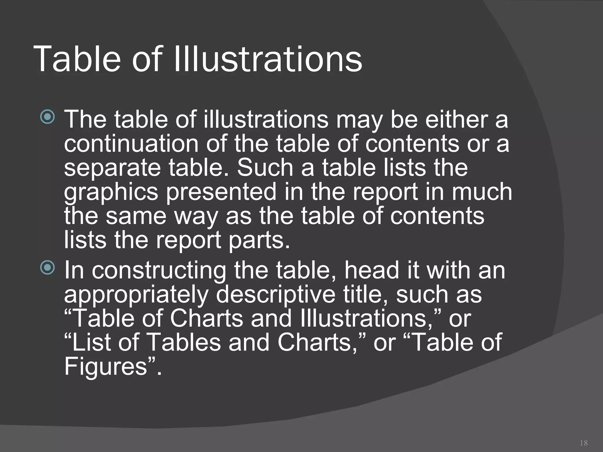 Table of Illustrations The table of illustrations may be either a continuation of the table of contents or a separate table. Such a table lists the graphics presented in the report in much the same way as the table of contents lists the report parts.  In constructing the table, head it with an appropriately descriptive title, such as “Table of Charts and Illustrations,” or “List of Tables and Charts,” or “Table of Figures”. 