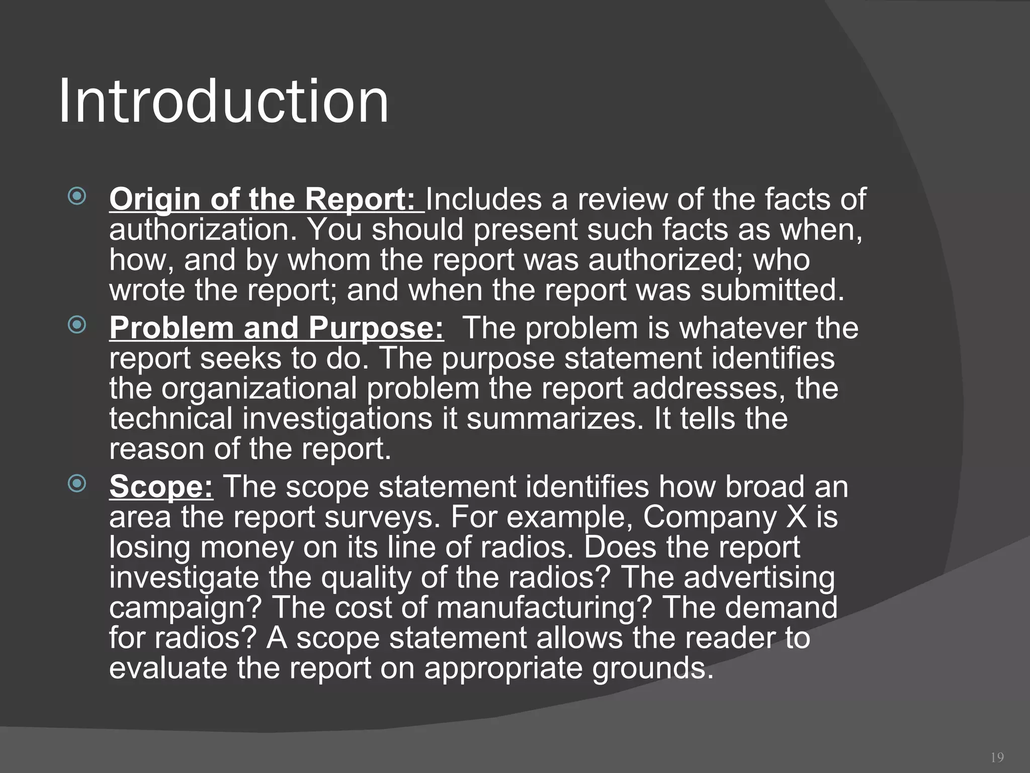 Introduction Origin of the Report:  Includes a review of the facts of authorization. You should present such facts as when, how, and by whom the report was authorized; who wrote the report; and when the report was submitted.  Problem and Purpose:   The problem is whatever the report seeks to do. The purpose statement identifies the organizational problem the report addresses, the technical investigations it summarizes. It tells the reason of the report.  Scope:  The scope statement identifies how broad an area the report surveys. For example, Company X is losing money on its line of radios. Does the report investigate the quality of the radios? The advertising campaign? The cost of manufacturing? The demand for radios? A scope statement allows the reader to evaluate the report on appropriate grounds.  