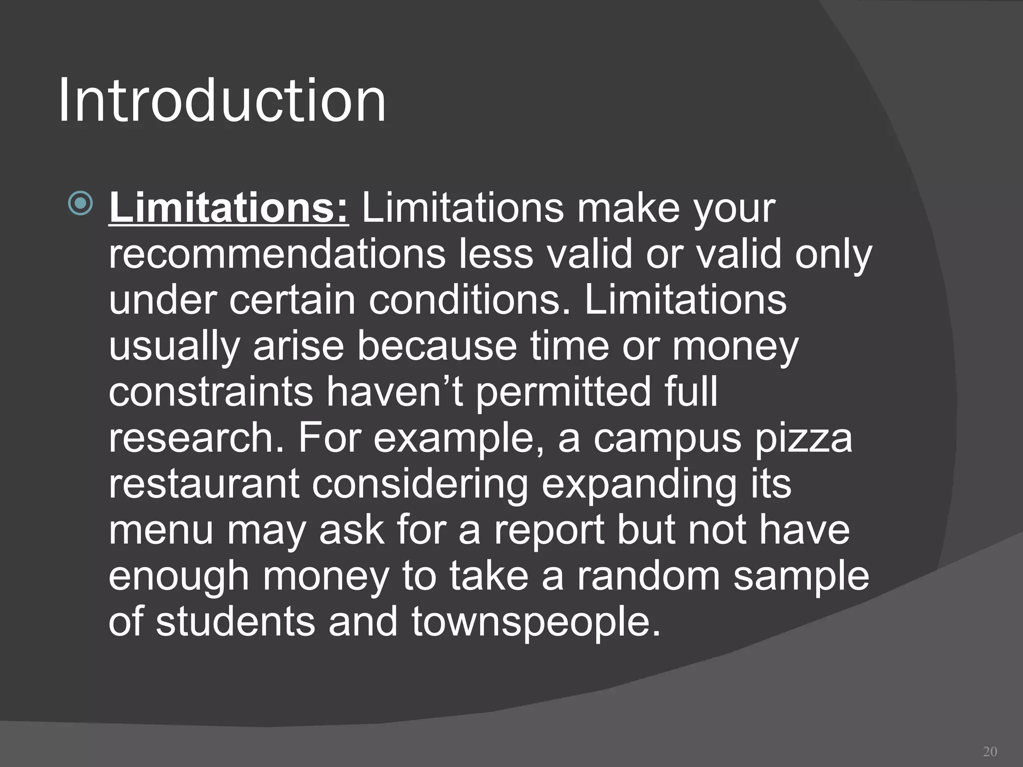 Introduction Limitations:  Limitations make your recommendations less valid or valid only under certain conditions. Limitations usually arise because time or money constraints haven’t permitted full research. For example, a campus pizza restaurant considering expanding its menu may ask for a report but not have enough money to take a random sample of students and townspeople. 