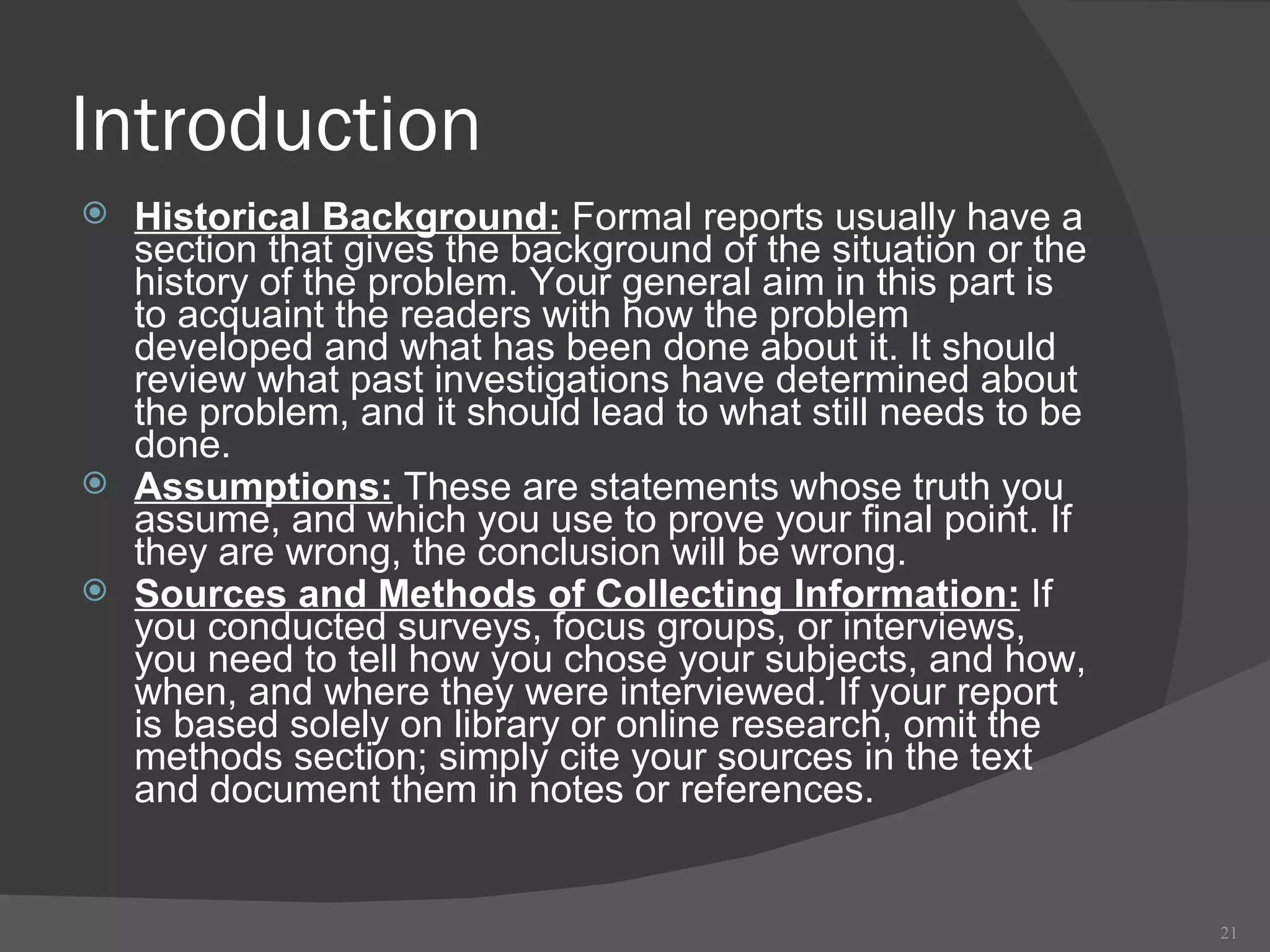 Introduction Historical Background:  Formal reports usually have a section that gives the background of the situation or the history of the problem. Your general aim in this part is to acquaint the readers with how the problem developed and what has been done about it. It should review what past investigations have determined about the problem, and it should lead to what still needs to be done. Assumptions:  These are statements whose truth you assume, and which you use to prove your final point. If they are wrong, the conclusion will be wrong. Sources and Methods of Collecting Information:  If you conducted surveys, focus groups, or interviews, you need to tell how you chose your subjects, and how, when, and where they were interviewed. If your report is based solely on library or online research, omit the methods section; simply cite your sources in the text and document them in notes or references. 