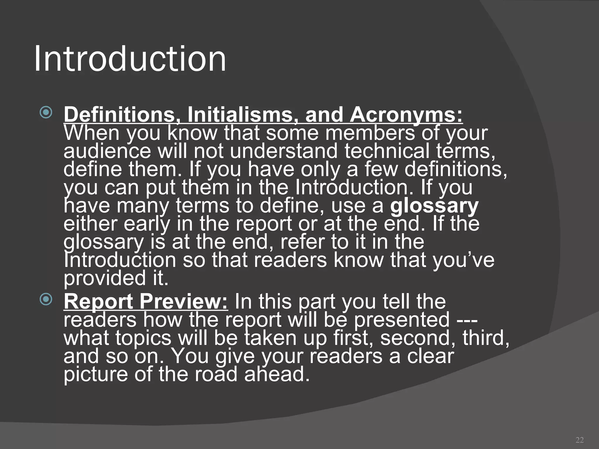Introduction Definitions, Initialisms, and Acronyms:  When you know that some members of your audience will not understand technical terms, define them. If you have only a few definitions, you can put them in the Introduction. If you have many terms to define, use a  glossary  either early in the report or at the end. If the glossary is at the end, refer to it in the Introduction so that readers know that you’ve provided it. Report Preview:  In this part you tell the readers how the report will be presented --- what topics will be taken up first, second, third, and so on. You give your readers a clear picture of the road ahead.  