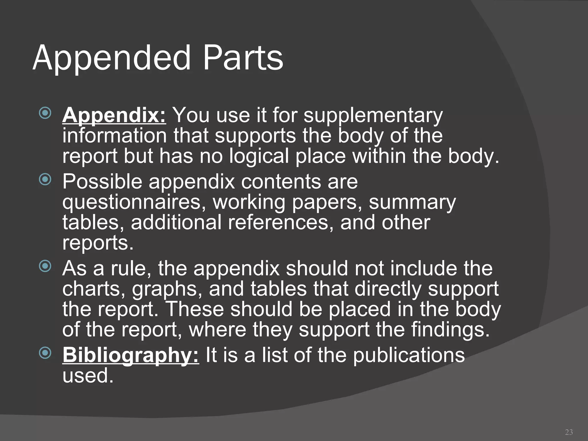 Appended Parts Appendix:  You use it for supplementary information that supports the body of the report but has no logical place within the body.  Possible appendix contents are questionnaires, working papers, summary tables, additional references, and other reports. As a rule, the appendix should not include the charts, graphs, and tables that directly support the report. These should be placed in the body of the report, where they support the findings. Bibliography:  It is a list of the publications used. 