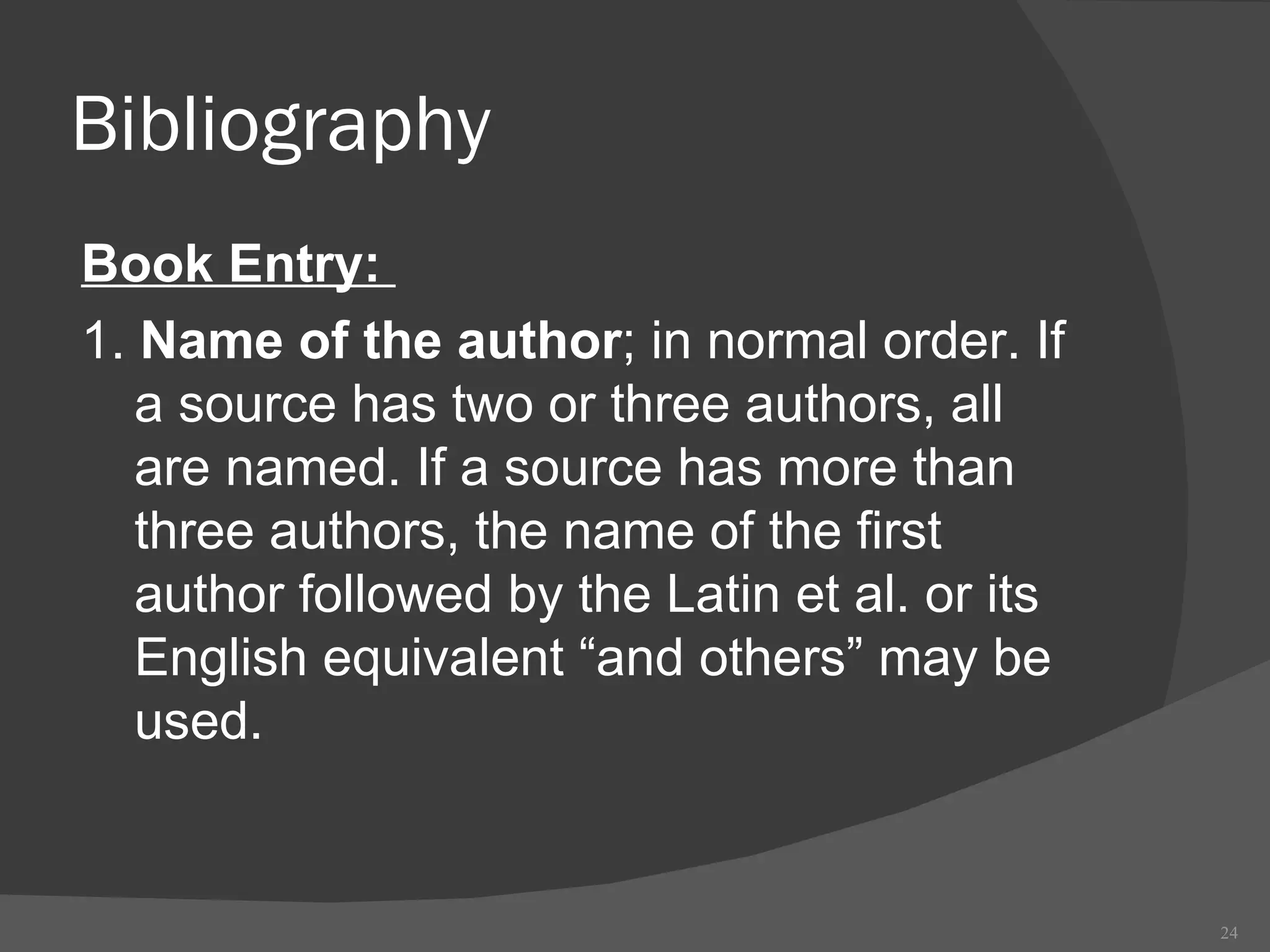 Bibliography Book Entry:  1.  Name of the author ; in normal order. If a source has two or three authors, all are named. If a source has more than three authors, the name of the first author followed by the Latin et al. or its English equivalent “and others” may be used. 