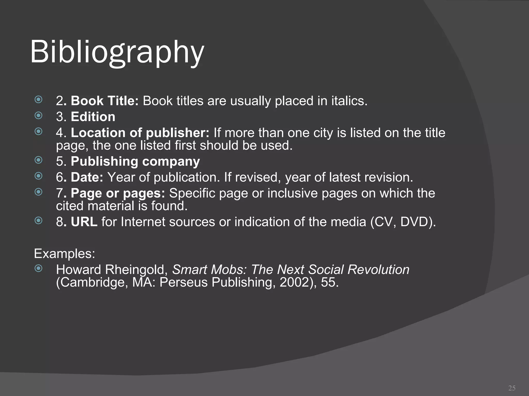 Bibliography 2 . Book Title:  Book titles are usually placed in italics.  3.  Edition 4.  Location of publisher:  If more than one city is listed on the title page, the one listed first should be used.  5.  Publishing company 6 . Date:  Year of publication. If revised, year of latest revision. 7 . Page or pages:  Specific page or inclusive pages on which the cited material is found. 8 . URL  for Internet sources or indication of the media (CV, DVD). Examples: Howard Rheingold,  Smart Mobs: The Next Social Revolution  (Cambridge, MA: Perseus Publishing, 2002), 55. 