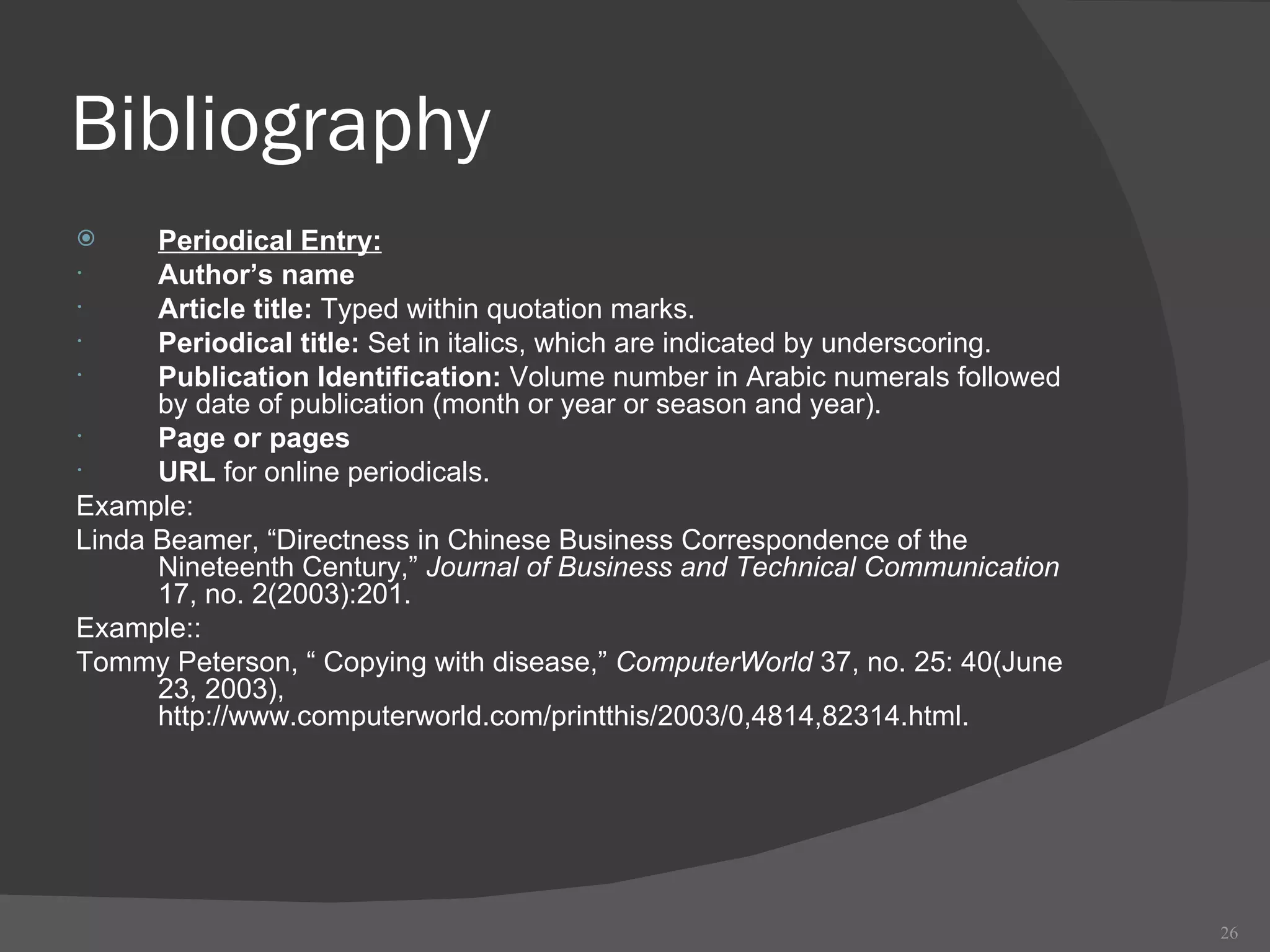 Bibliography Periodical Entry: Author’s name Article title:  Typed within quotation marks. Periodical title:  Set in italics, which are indicated by underscoring. Publication Identification:  Volume number in Arabic numerals followed by date of publication (month or year or season and year).  Page or pages URL  for online periodicals.  Example:  Linda Beamer, “Directness in Chinese Business Correspondence of the Nineteenth Century,”  Journal of Business and Technical Communication  17, no. 2(2003):201. Example:: Tommy Peterson, “ Copying with disease,”  ComputerWorld  37, no. 25: 40(June 23, 2003), http://www.computerworld.com/printthis/2003/0,4814,82314.html. 