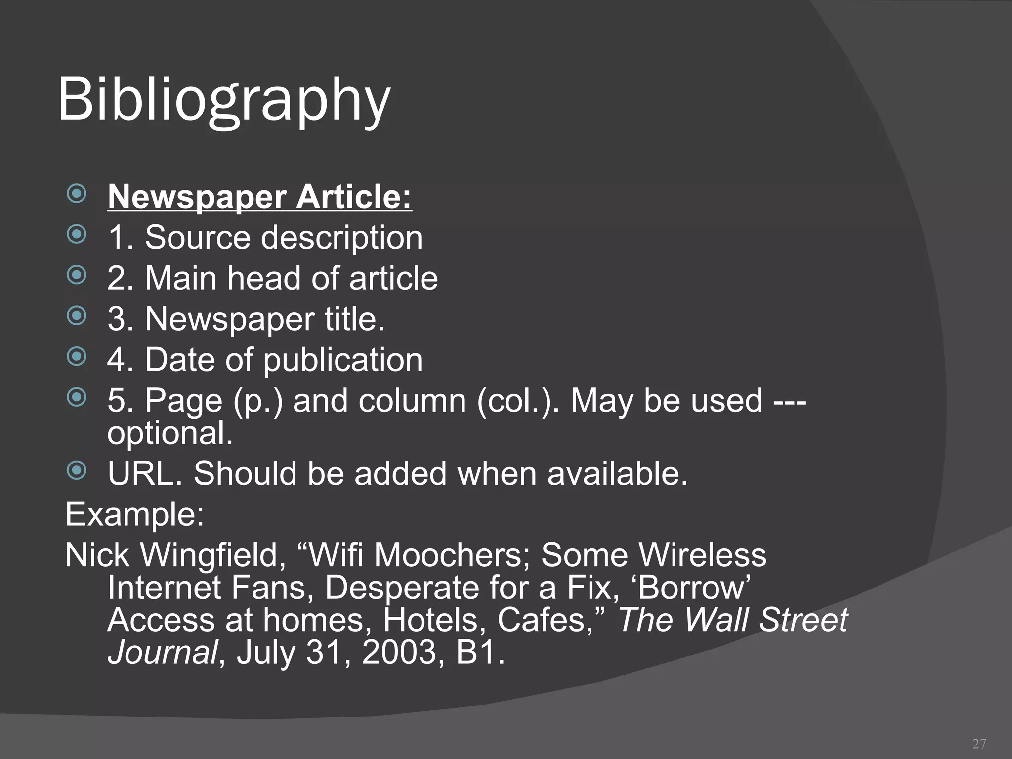 Bibliography Newspaper Article: 1. Source description 2. Main head of article  3. Newspaper title. 4. Date of publication 5. Page (p.) and column (col.). May be used --- optional. URL. Should be added when available. Example: Nick Wingfield, “Wifi Moochers; Some Wireless Internet Fans, Desperate for a Fix, ‘Borrow’ Access at homes, Hotels, Cafes,”  The Wall Street Journal , July 31, 2003, B1. 