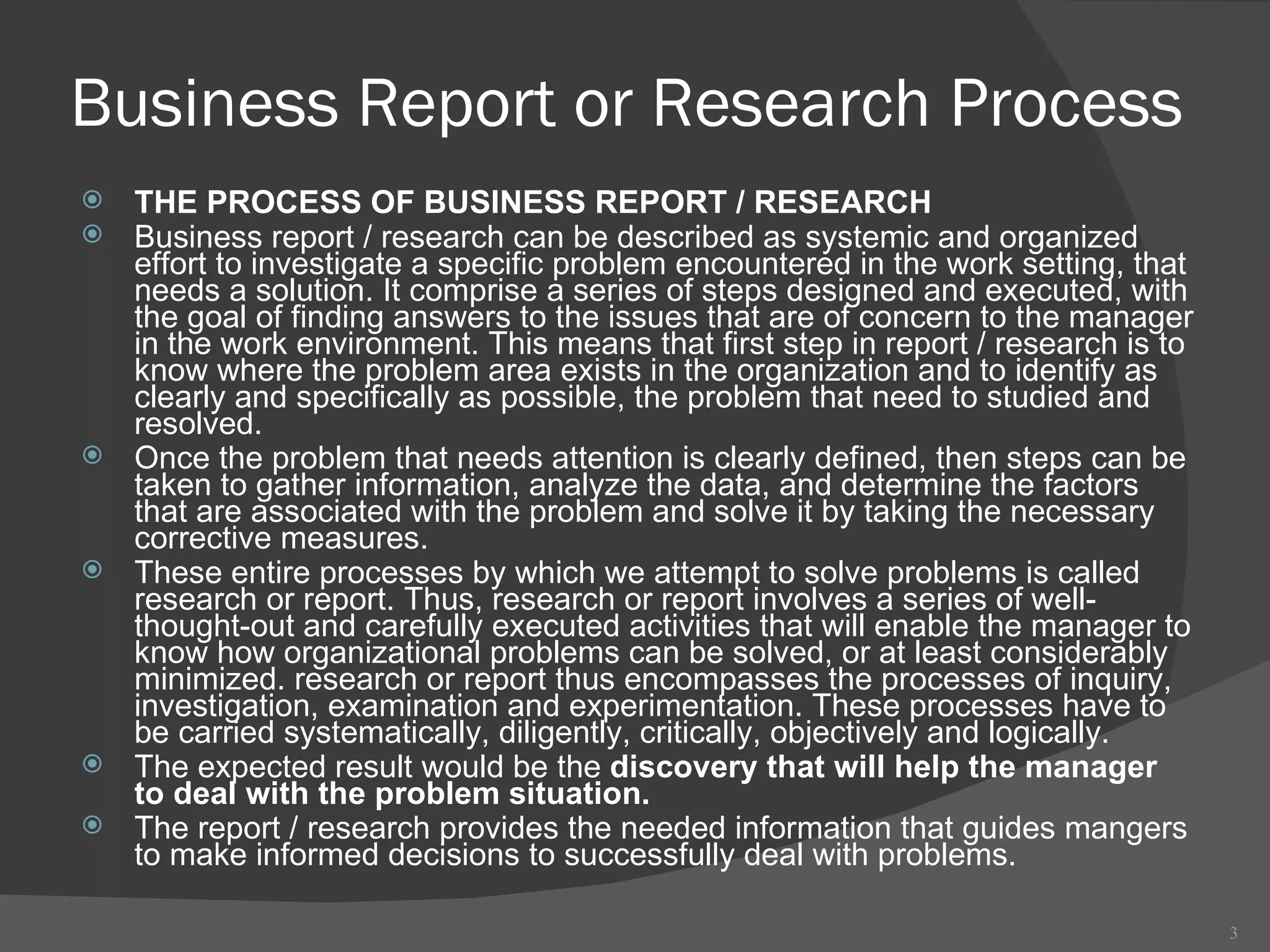 Business Report or Research Process THE PROCESS OF BUSINESS REPORT / RESEARCH Business report / research can be described as systemic and organized effort to investigate a specific problem encountered in the work setting, that needs a solution. It comprise a series of steps designed and executed, with the goal of finding answers to the issues that are of concern to the manager in the work environment. This means that first step in report / research is to know where the problem area exists in the organization and to identify as clearly and specifically as possible, the problem that need to studied and resolved.  Once the problem that needs attention is clearly defined, then steps can be taken to gather information, analyze the data, and determine the factors that are associated with the problem and solve it by taking the necessary corrective measures.  These entire processes by which we attempt to solve problems is called research or report. Thus, research or report involves a series of well-thought-out and carefully executed activities that will enable the manager to know how organizational problems can be solved, or at least considerably minimized. research or report thus encompasses the processes of inquiry, investigation, examination and experimentation. These processes have to be carried systematically, diligently, critically, objectively and logically.  The expected result would be the  discovery that will help the manager to deal with the problem situation.  The report / research provides the needed information that guides mangers to make informed decisions to successfully deal with problems.  
