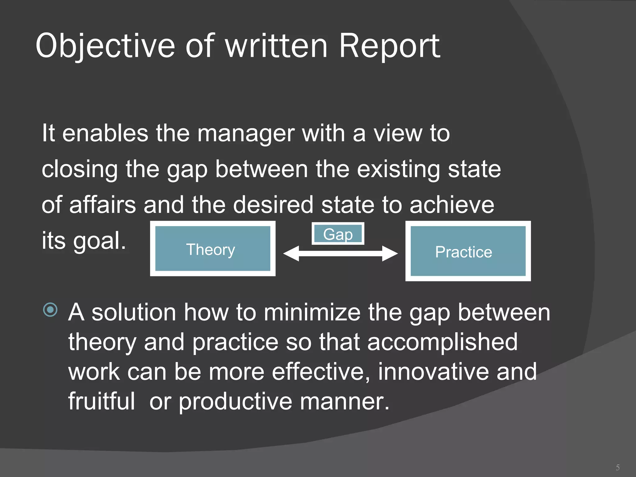 Objective of written Report It enables the manager with a view to  closing the gap between the existing state of affairs and the desired state to achieve  its goal.  A solution how to minimize the gap between theory and practice so that accomplished work can be more effective, innovative and fruitful  or productive manner.  Theory  Practice  Gap 
