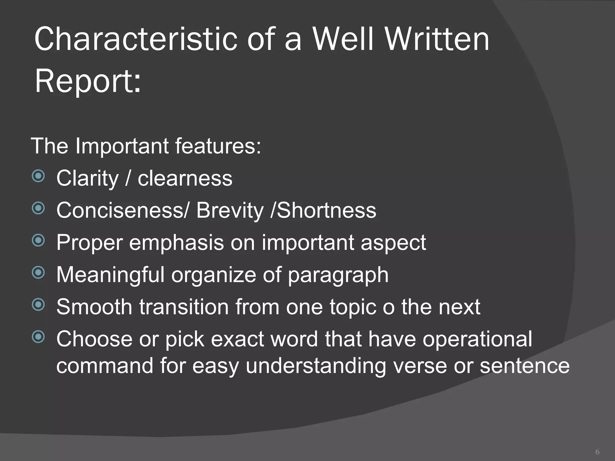 Characteristic of a Well Written Report: The Important features: Clarity / clearness Conciseness/ Brevity /Shortness Proper emphasis on important aspect Meaningful organize of paragraph Smooth transition from one topic o the next Choose or pick exact word that have operational command for easy understanding verse or sentence 