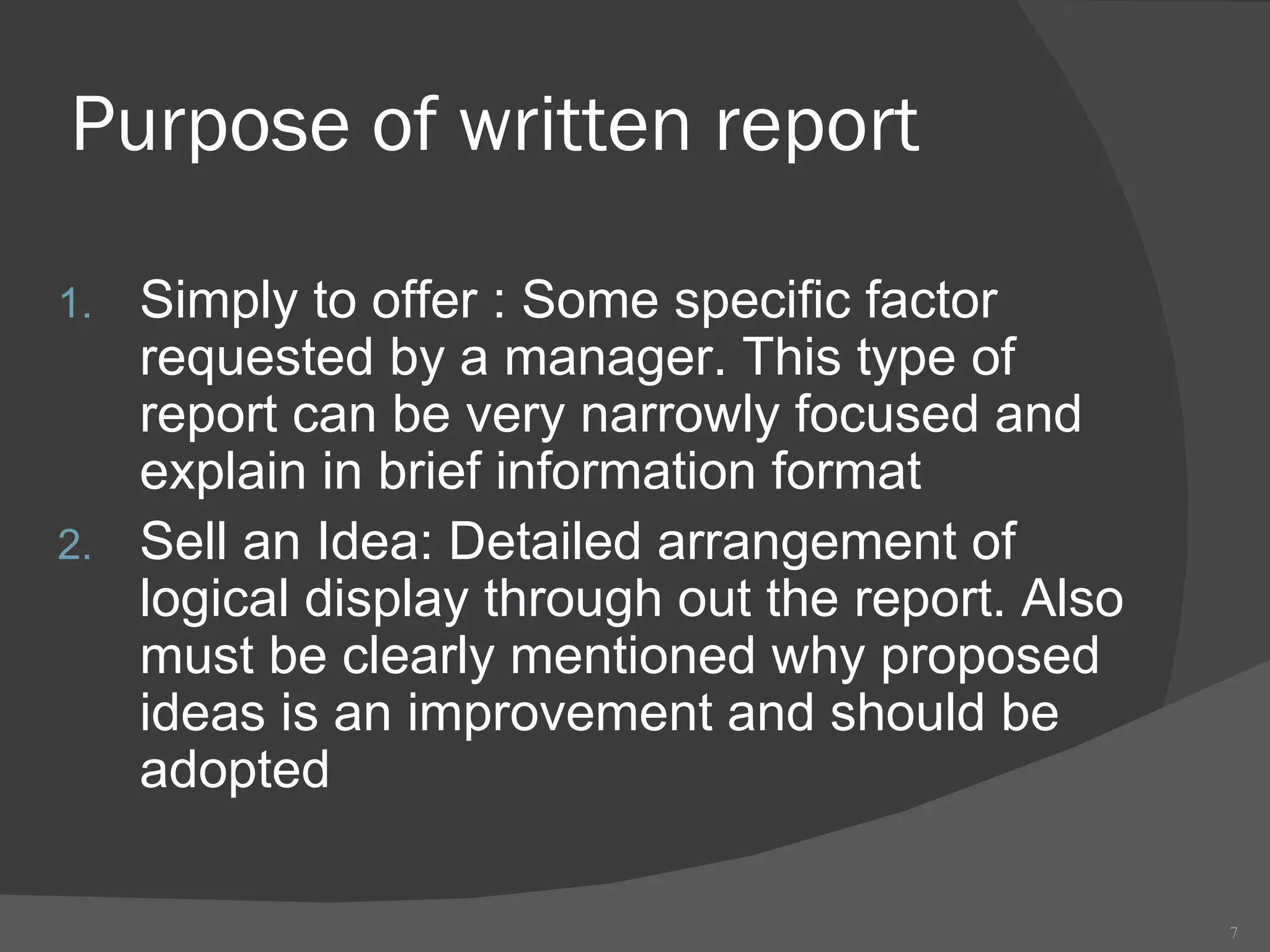 Purpose of written report Simply to offer : Some specific factor requested by a manager. This type of report can be very narrowly focused and explain in brief information format Sell an Idea: Detailed arrangement of logical display through out the report. Also must be clearly mentioned why proposed ideas is an improvement and should be adopted 