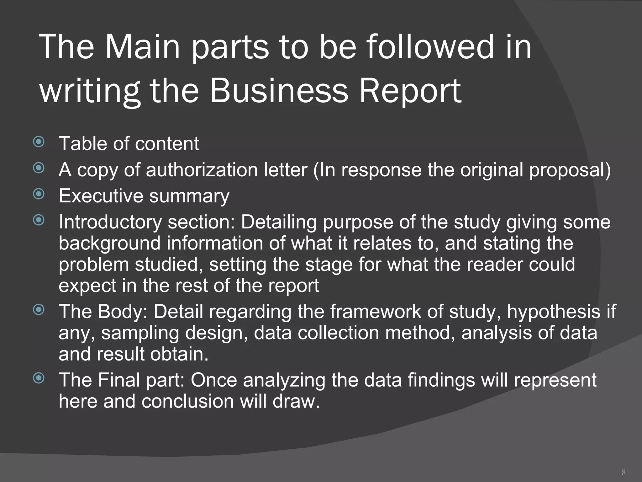 The Main parts to be followed in writing the Business Report  Table of content  A copy of authorization letter (In response the original proposal) Executive summary  Introductory section: Detailing purpose of the study giving some background information of what it relates to, and stating the problem studied, setting the stage for what the reader could expect in the rest of the report  The Body: Detail regarding the framework of study, hypothesis if any, sampling design, data collection method, analysis of data and result obtain. The Final part: Once analyzing the data findings will represent here and conclusion will draw.  