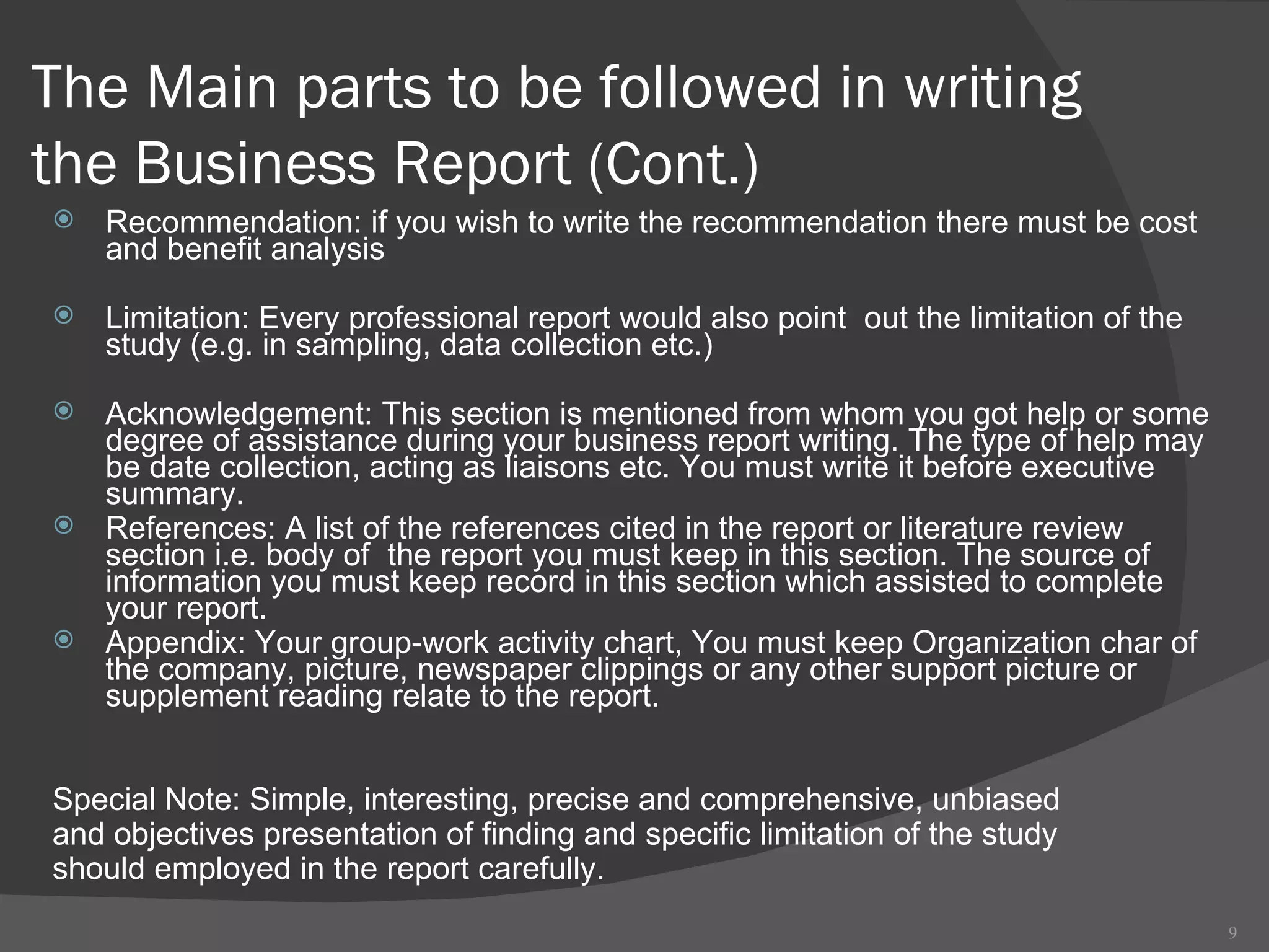 The Main parts to be followed in writing the Business Report  (Cont.) Recommendation: if you wish to write the recommendation there must be cost and benefit analysis  Limitation: Every professional report would also point  out the limitation of the study (e.g. in sampling, data collection etc.)  Acknowledgement: This section is mentioned from whom you got help or some degree of assistance during your business report writing. The type of help may be date collection, acting as liaisons etc. You must write it before executive summary.  References: A list of the references cited in the report or literature review section i.e. body of  the report you must keep in this section. The source of information you must keep record in this section which assisted to complete your report. Appendix: Your group-work activity chart, You must keep Organization char of the company, picture, newspaper clippings or any other support picture or supplement reading relate to the report.  Special Note: Simple, interesting, precise and comprehensive, unbiased  and objectives presentation of finding and specific limitation of the study  should employed in the report carefully. 