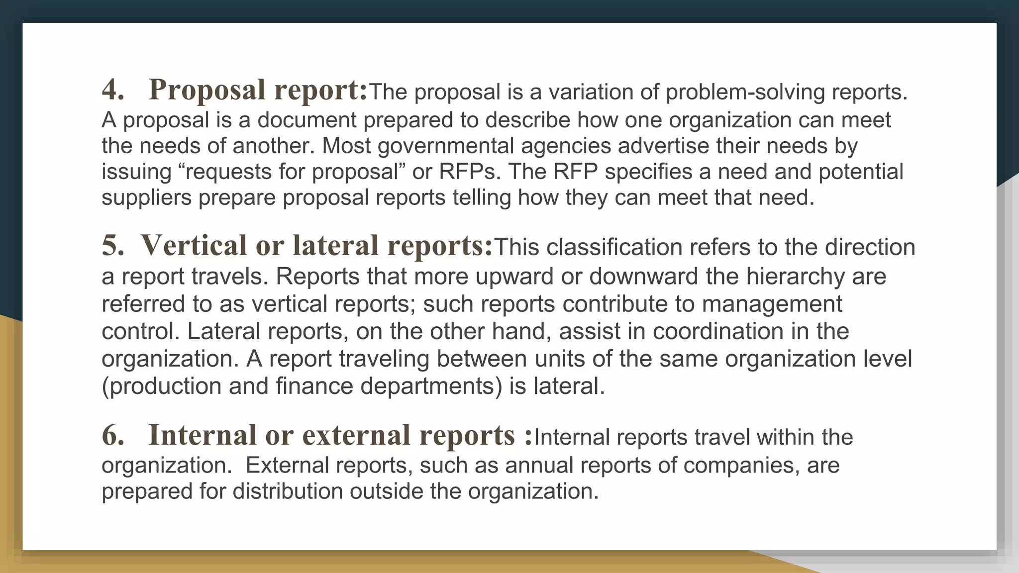 4. Proposal report:The proposal is a variation of problem-solving reports.
A proposal is a document prepared to describe how one organization can meet
the needs of another. Most governmental agencies advertise their needs by
issuing “requests for proposal” or RFPs. The RFP specifies a need and potential
suppliers prepare proposal reports telling how they can meet that need.
5. Vertical or lateral reports:This classification refers to the direction
a report travels. Reports that more upward or downward the hierarchy are
referred to as vertical reports; such reports contribute to management
control. Lateral reports, on the other hand, assist in coordination in the
organization. A report traveling between units of the same organization level
(production and finance departments) is lateral.
6. Internal or external reports :Internal reports travel within the
organization. External reports, such as annual reports of companies, are
prepared for distribution outside the organization.
 