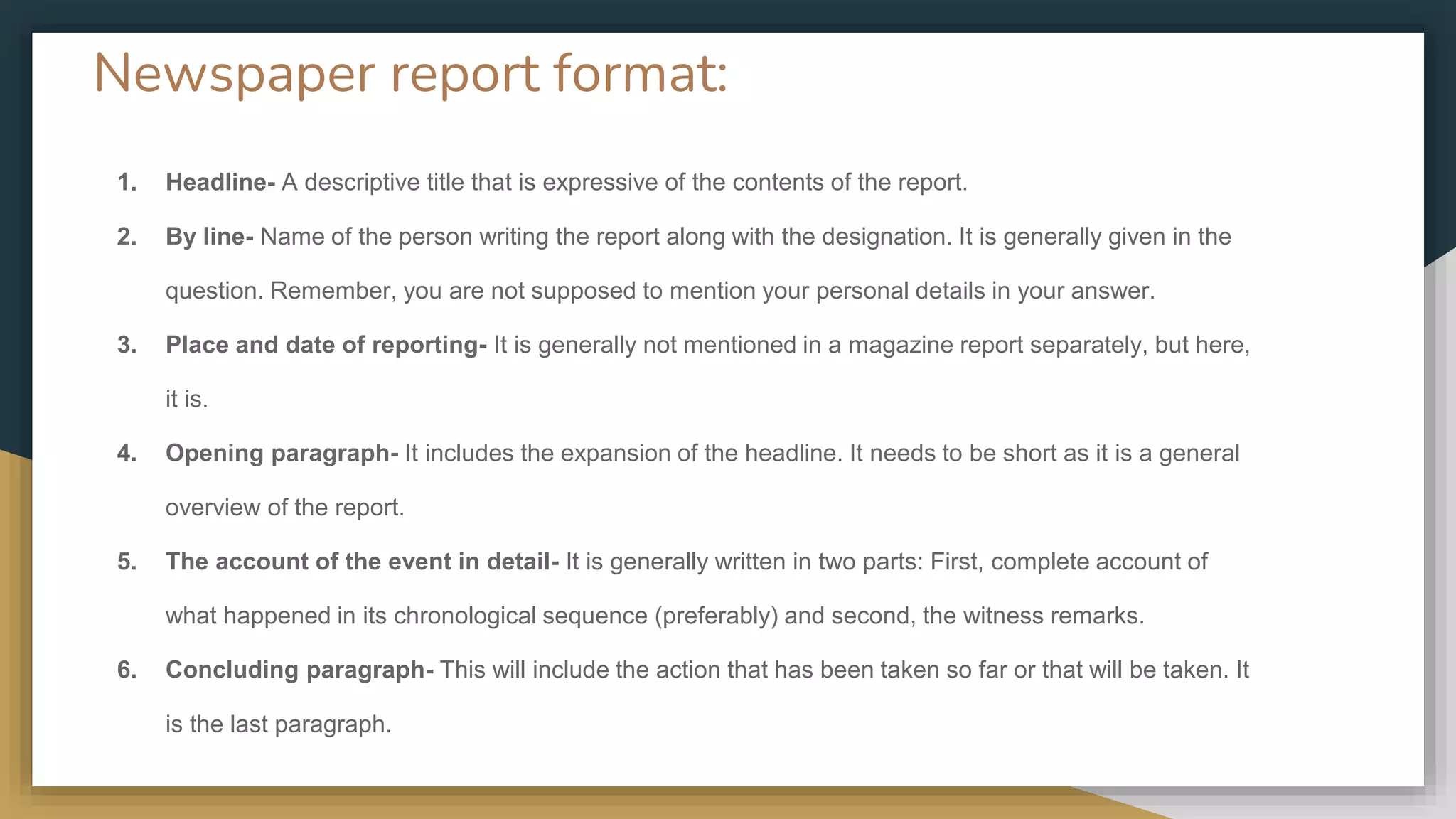 Newspaper report format:
1. Headline- A descriptive title that is expressive of the contents of the report.
2. By line- Name of the person writing the report along with the designation. It is generally given in the
question. Remember, you are not supposed to mention your personal details in your answer.
3. Place and date of reporting- It is generally not mentioned in a magazine report separately, but here,
it is.
4. Opening paragraph- It includes the expansion of the headline. It needs to be short as it is a general
overview of the report.
5. The account of the event in detail- It is generally written in two parts: First, complete account of
what happened in its chronological sequence (preferably) and second, the witness remarks.
6. Concluding paragraph- This will include the action that has been taken so far or that will be taken. It
is the last paragraph.
 