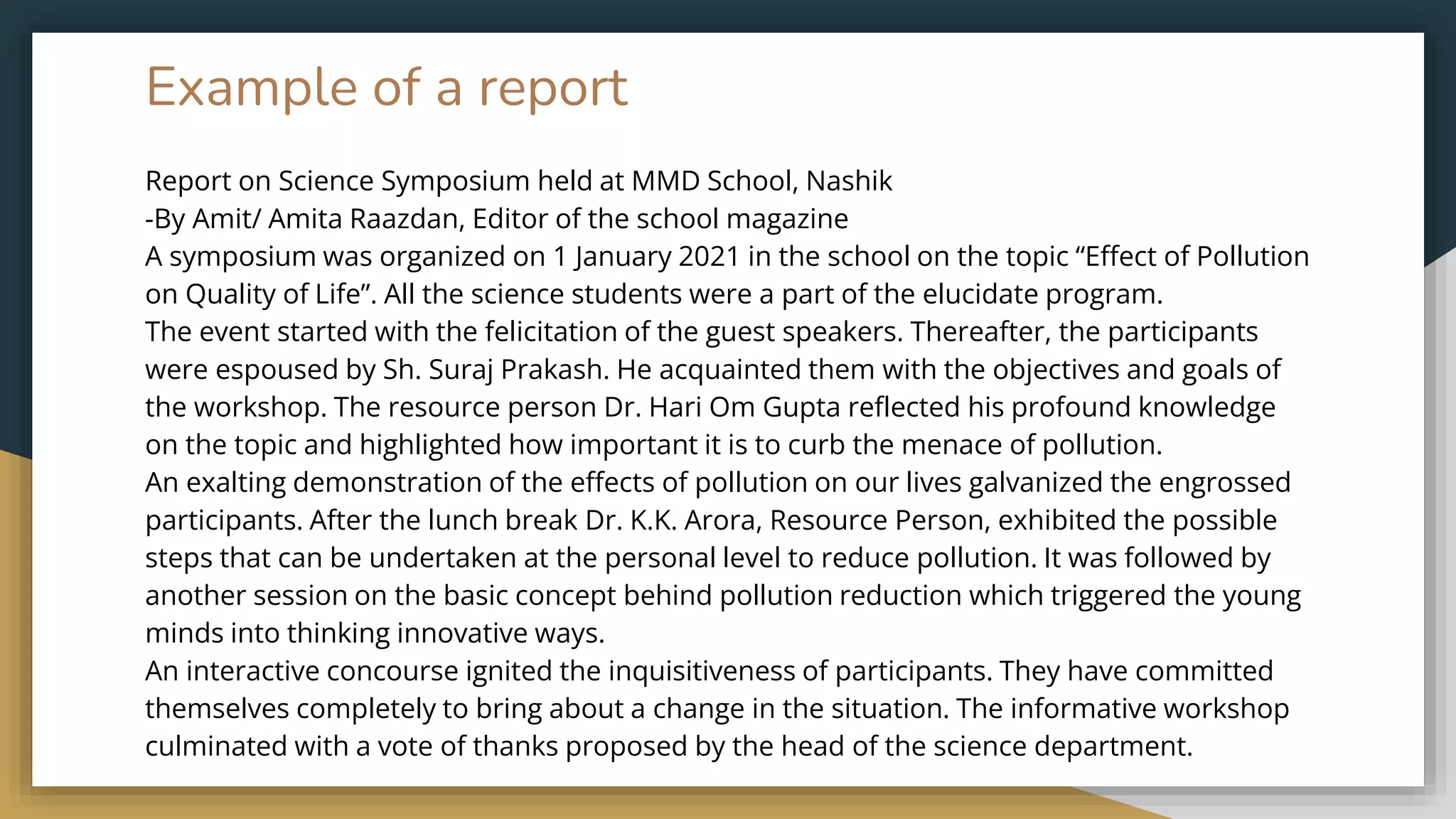Example of a report
Report on Science Symposium held at MMD School, Nashik
-By Amit/ Amita Raazdan, Editor of the school magazine
A symposium was organized on 1 January 2021 in the school on the topic “Effect of Pollution
on Quality of Life”. All the science students were a part of the elucidate program.
The event started with the felicitation of the guest speakers. Thereafter, the participants
were espoused by Sh. Suraj Prakash. He acquainted them with the objectives and goals of
the workshop. The resource person Dr. Hari Om Gupta reflected his profound knowledge
on the topic and highlighted how important it is to curb the menace of pollution.
An exalting demonstration of the effects of pollution on our lives galvanized the engrossed
participants. After the lunch break Dr. K.K. Arora, Resource Person, exhibited the possible
steps that can be undertaken at the personal level to reduce pollution. It was followed by
another session on the basic concept behind pollution reduction which triggered the young
minds into thinking innovative ways.
An interactive concourse ignited the inquisitiveness of participants. They have committed
themselves completely to bring about a change in the situation. The informative workshop
culminated with a vote of thanks proposed by the head of the science department.
 