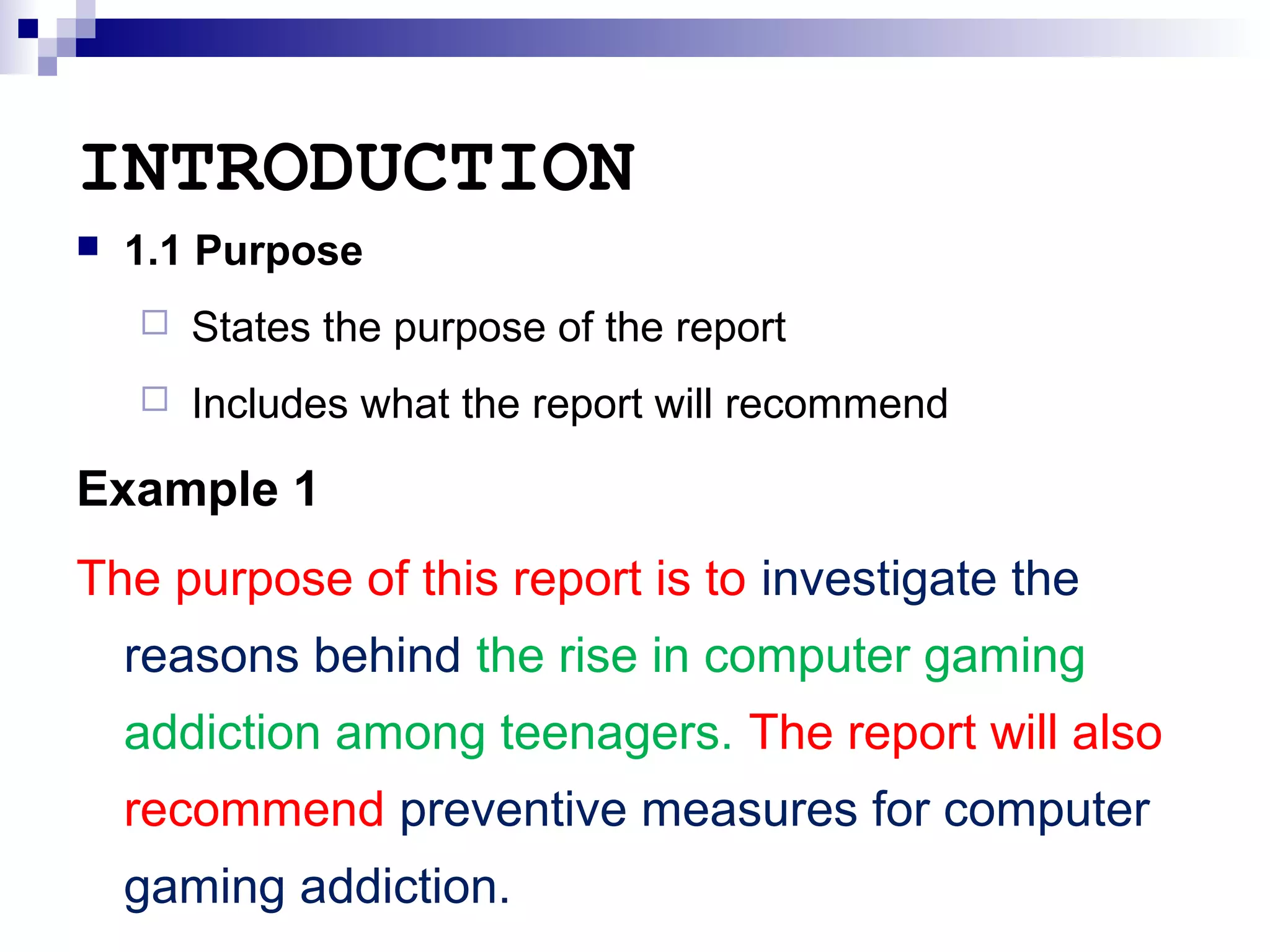 INTRODUCTION


1.1 Purpose


States the purpose of the report



Includes what the report will recommend

Example 1
The purpose of this report is to investigate the
reasons behind the rise in computer gaming
addiction among teenagers. The report will also
recommend preventive measures for computer
gaming addiction.

 