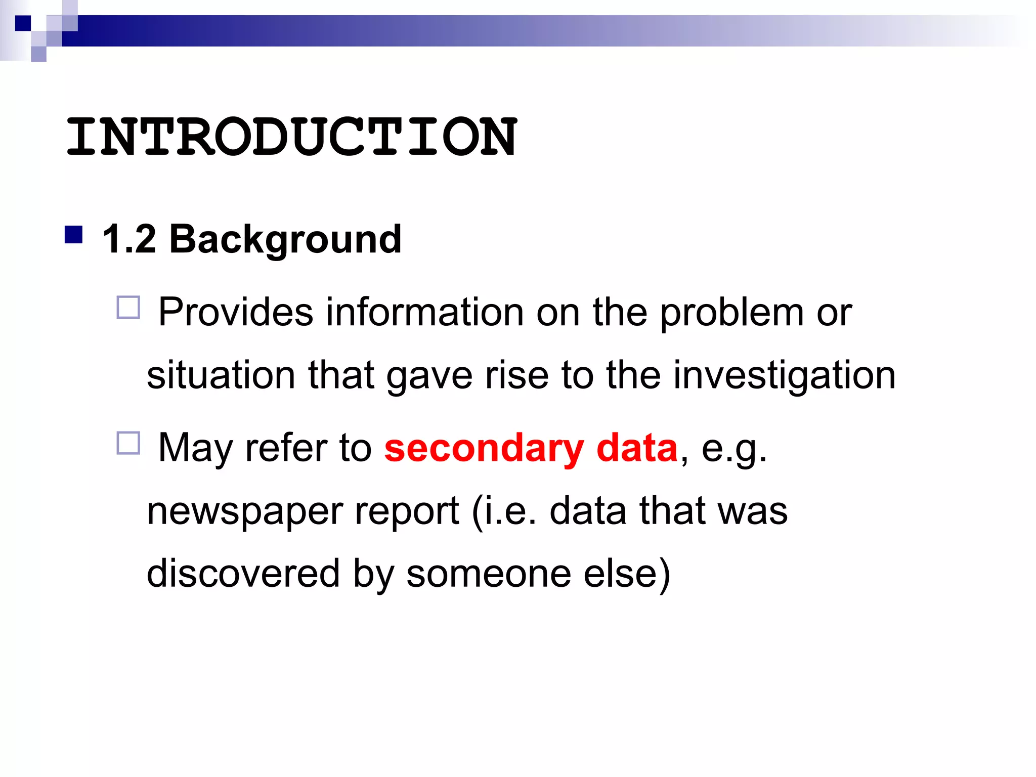 INTRODUCTION


1.2 Background


Provides information on the problem or
situation that gave rise to the investigation



May refer to secondary data, e.g.
newspaper report (i.e. data that was
discovered by someone else)

 