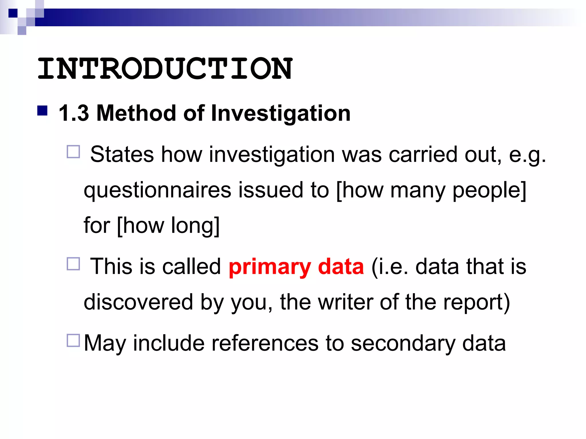 INTRODUCTION


1.3 Method of Investigation


States how investigation was carried out, e.g.
questionnaires issued to [how many people]
for [how long]



This is called primary data (i.e. data that is
discovered by you, the writer of the report)

 May

include references to secondary data

 