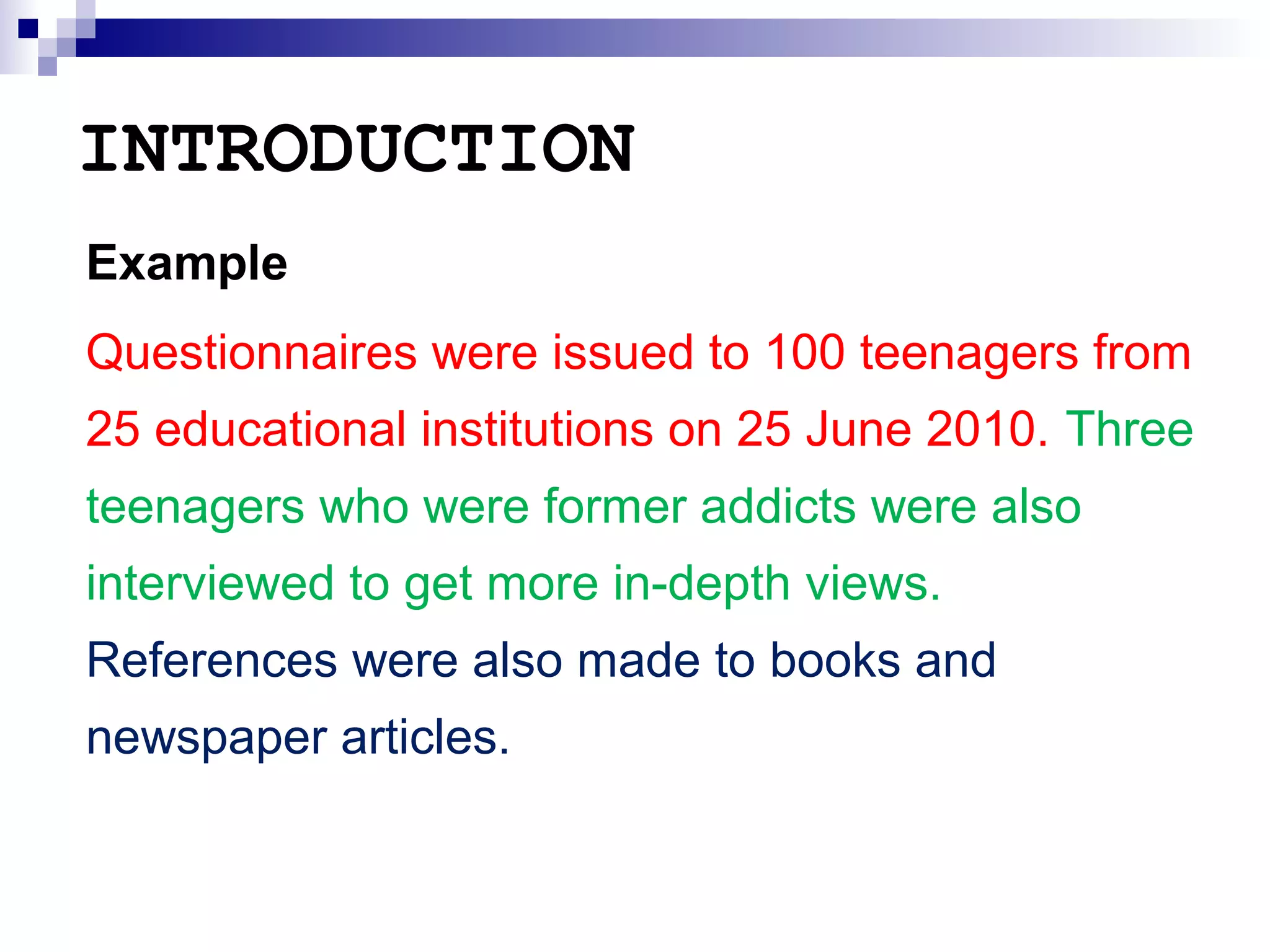 INTRODUCTION
Example
Questionnaires were issued to 100 teenagers from
25 educational institutions on 25 June 2010. Three
teenagers who were former addicts were also
interviewed to get more in-depth views.
References were also made to books and
newspaper articles.

 