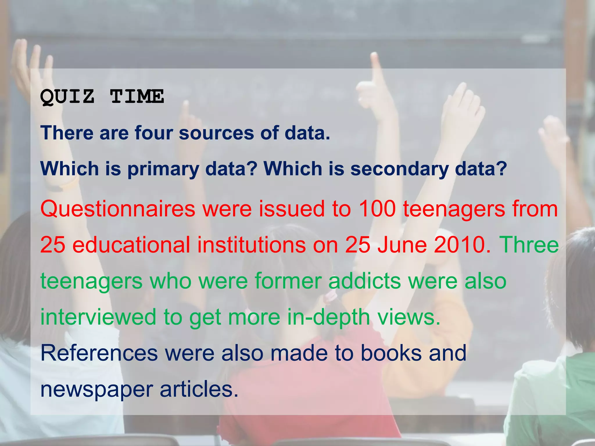 QUIZ TIME
There are four sources of data.
Which is primary data? Which is secondary data?

Questionnaires were issued to 100 teenagers from
25 educational institutions on 25 June 2010. Three
teenagers who were former addicts were also
interviewed to get more in-depth views.
References were also made to books and
newspaper articles.

 