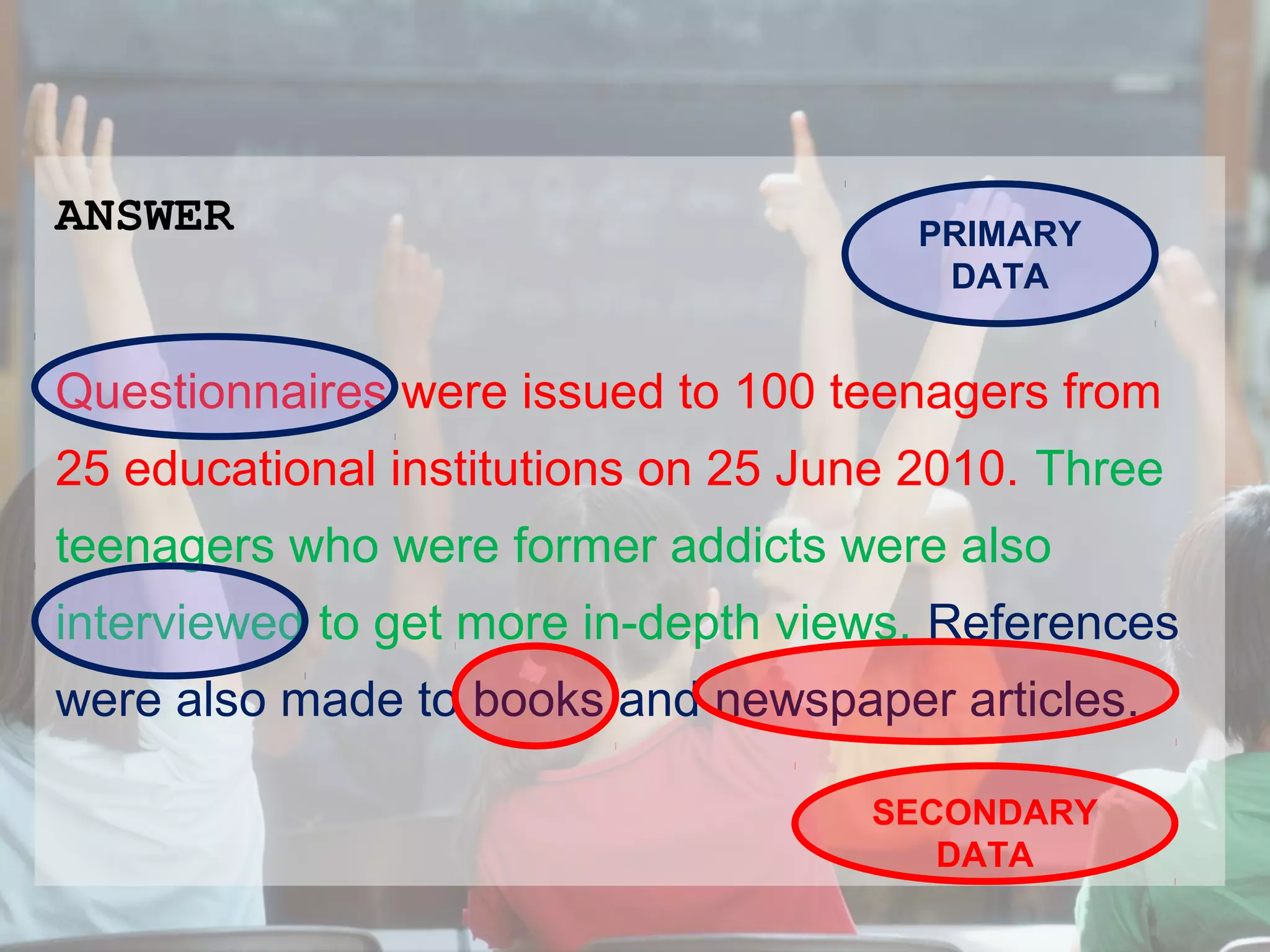 ANSWER

PRIMARY
DATA

Questionnaires were issued to 100 teenagers from
25 educational institutions on 25 June 2010. Three
teenagers who were former addicts were also
interviewed to get more in-depth views. References
were also made to books and newspaper articles.
SECONDARY
DATA

 