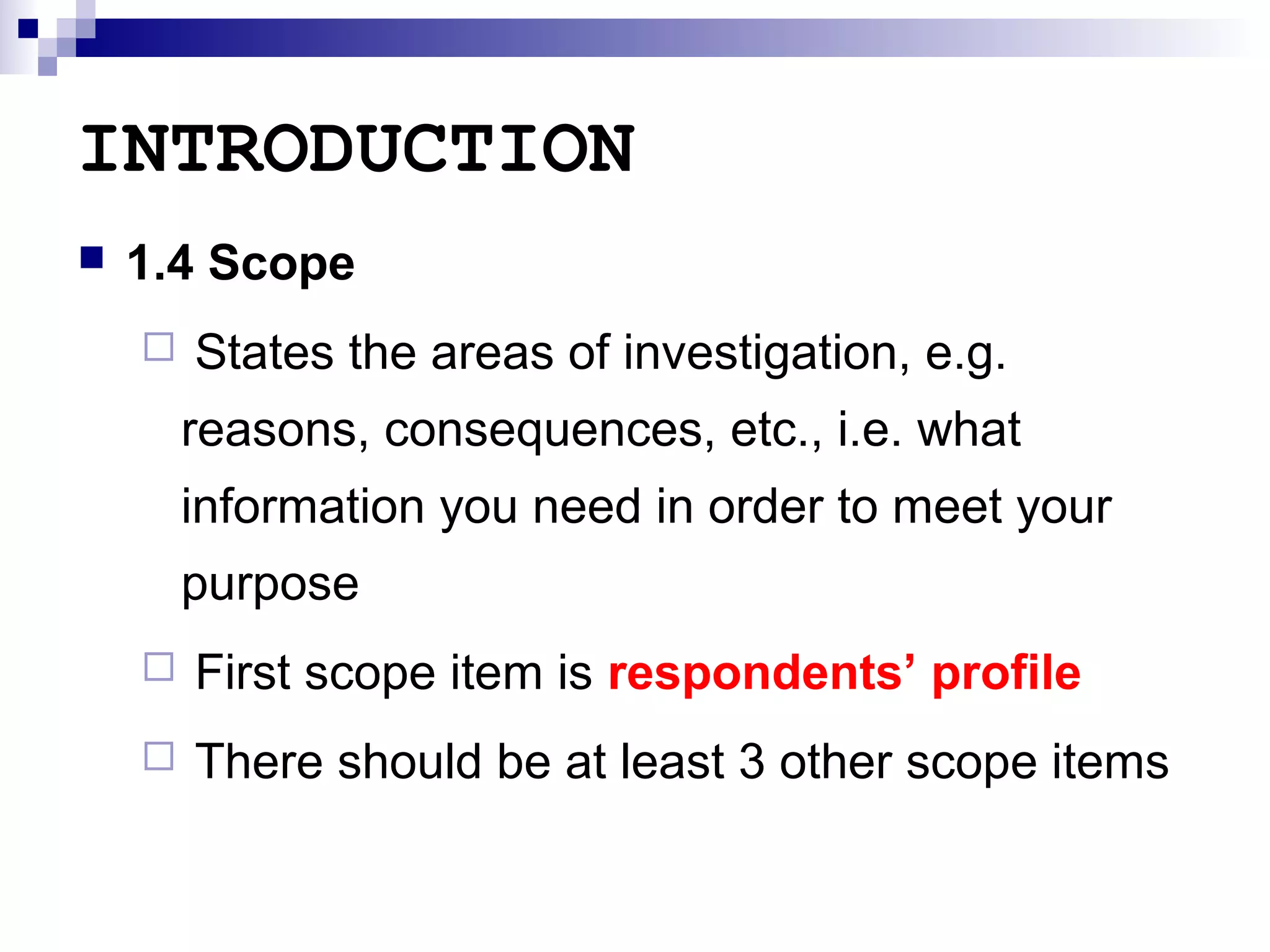 INTRODUCTION


1.4 Scope


States the areas of investigation, e.g.
reasons, consequences, etc., i.e. what
information you need in order to meet your
purpose



First scope item is respondents’ profile



There should be at least 3 other scope items

 