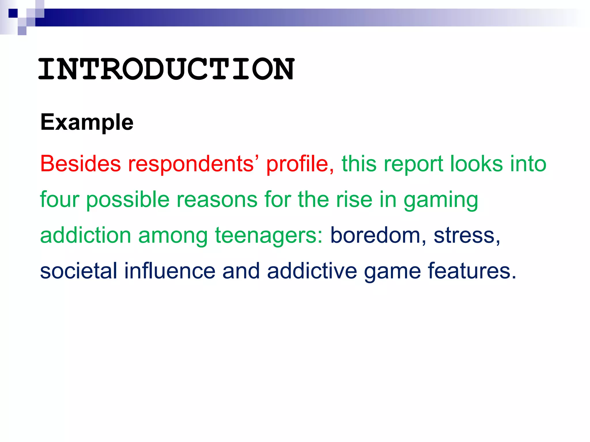 INTRODUCTION
Example
Besides respondents’ profile, this report looks into
four possible reasons for the rise in gaming
addiction among teenagers: boredom, stress,
societal influence and addictive game features.

 