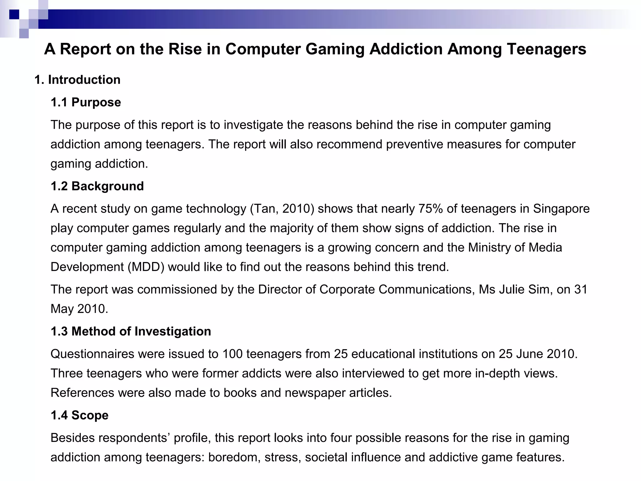 A Report on the Rise in Computer Gaming Addiction Among Teenagers
1. Introduction
1.1 Purpose
The purpose of this report is to investigate the reasons behind the rise in computer gaming
addiction among teenagers. The report will also recommend preventive measures for computer
gaming addiction.
1.2 Background
A recent study on game technology (Tan, 2010) shows that nearly 75% of teenagers in Singapore
play computer games regularly and the majority of them show signs of addiction. The rise in
computer gaming addiction among teenagers is a growing concern and the Ministry of Media
Development (MDD) would like to find out the reasons behind this trend.
The report was commissioned by the Director of Corporate Communications, Ms Julie Sim, on 31
May 2010.
1.3 Method of Investigation
Questionnaires were issued to 100 teenagers from 25 educational institutions on 25 June 2010.
Three teenagers who were former addicts were also interviewed to get more in-depth views.
References were also made to books and newspaper articles.
1.4 Scope
Besides respondents’ profile, this report looks into four possible reasons for the rise in gaming
addiction among teenagers: boredom, stress, societal influence and addictive game features.

 