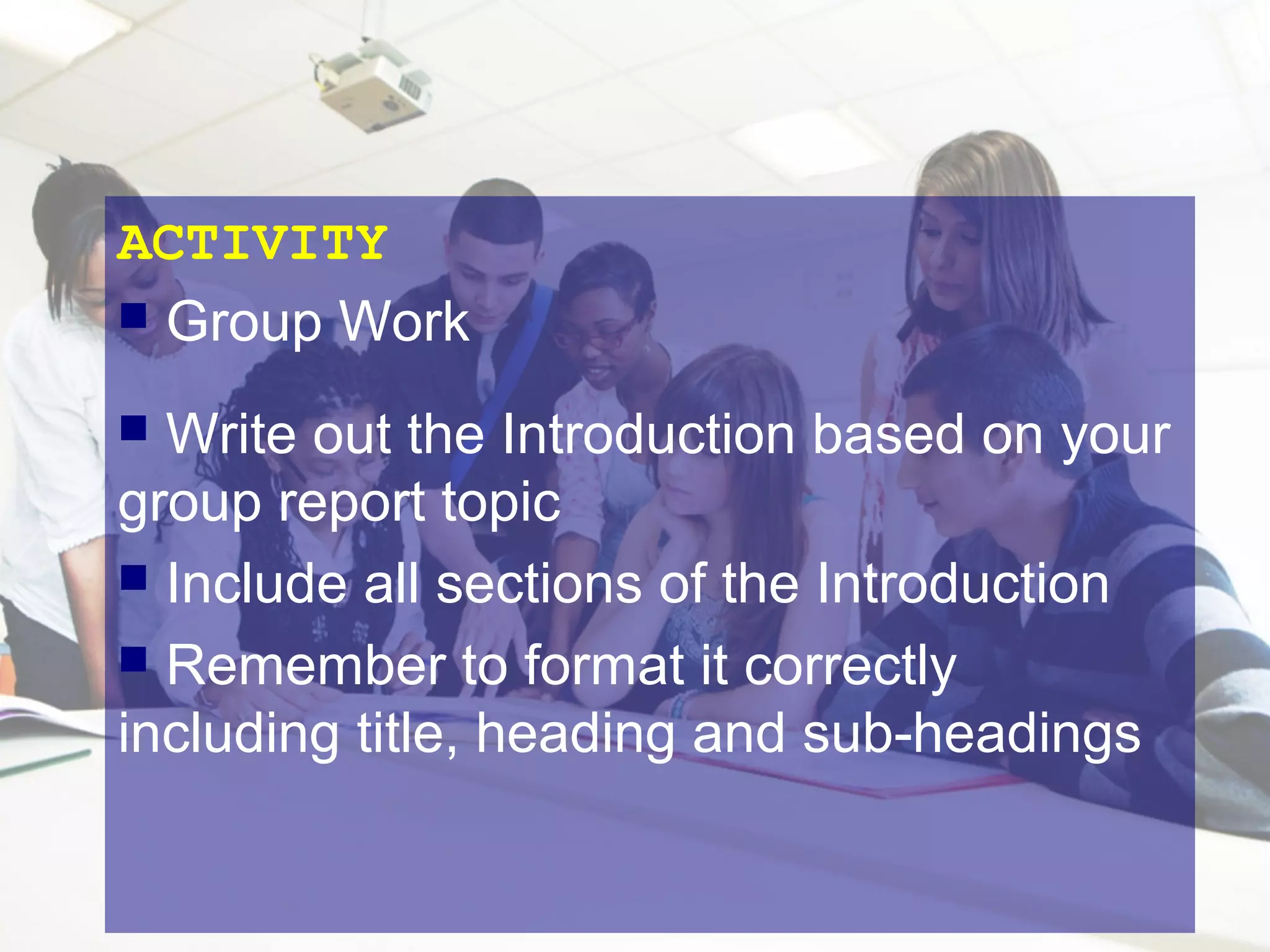 ACTIVITY
 Group Work
Write out the Introduction based on your
group report topic
 Include all sections of the Introduction
 Remember to format it correctly
including title, heading and sub-headings


 