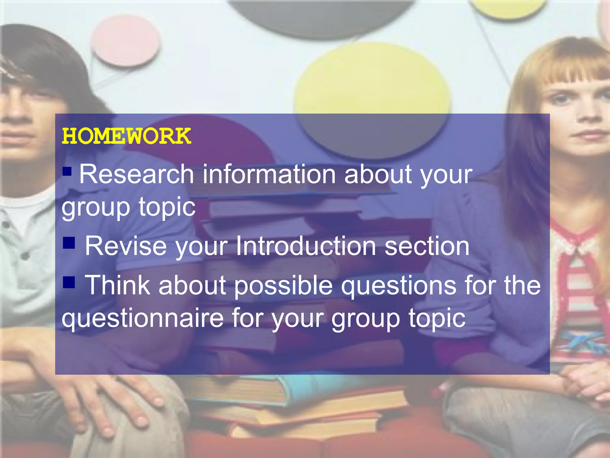 HOMEWORK
 Research information about your
group topic
 Revise your Introduction section
 Think about possible questions for the
questionnaire for your group topic

 