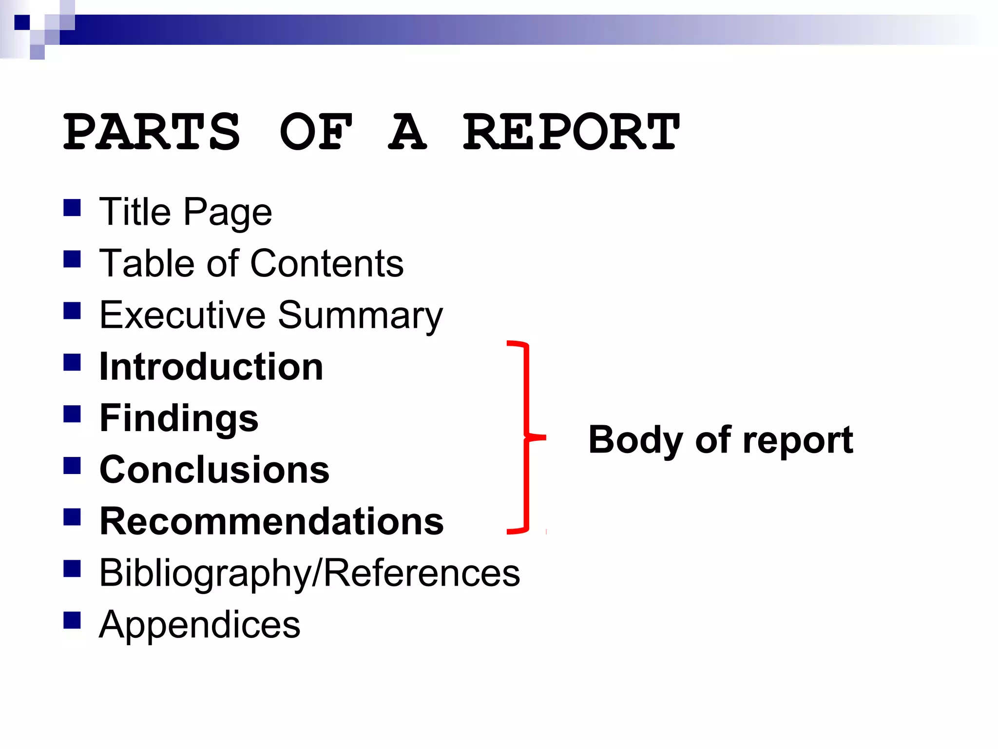 PARTS OF A REPORT










Title Page
Table of Contents
Executive Summary
Introduction
Findings
Conclusions
Recommendations
Bibliography/References
Appendices

Body of report

 