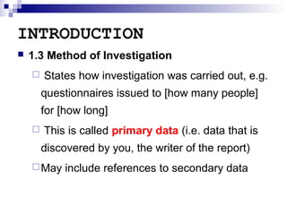 INTRODUCTION


1.3 Method of Investigation


States how investigation was carried out, e.g.
questionnaires issued to [how many people]
for [how long]



This is called primary data (i.e. data that is
discovered by you, the writer of the report)

 May

include references to secondary data

 