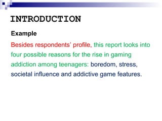 INTRODUCTION
Example
Besides respondents’ profile, this report looks into
four possible reasons for the rise in gaming
addiction among teenagers: boredom, stress,
societal influence and addictive game features.

 