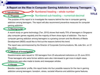 A Report on the Rise in Computer Gaming Addiction Among Teenagers
1. Introduction
1.1 Purpose

Numbered heading – whole number
Numbered sub-heading – numerical-decimal

TITLE

The purpose of this report is to investigate the reasons behind the rise in computer gaming
addiction among teenagers. The report will also recommend preventive measures for computer
gaming addiction.
1.2 Background
A recent study on game technology (Tan, 2010) shows that nearly 75% of teenagers in Singapore
play computer games regularly and the majority of them show signs of addiction. The rise in
computer gaming addiction among teenagers is a growing concern and the Ministry of Media
Development (MDD) would like to find out the reasons behind this trend.
The report was commissioned by the Director of Corporate Communications, Ms Julie Sim, on 31
May 2010.
1.3 Method of Investigation
Questionnaires were issued to 100 teenagers from 25 educational institutions on 25 June 2010.
Three teenagers who were former addicts were also interviewed to get more in-depth views.
References were also made to books and newspaper articles.
1.4 Scope
Besides respondents’ profile, this report looks into four possible reasons for the rise in gaming
addiction among teenagers: boredom, stress, societal influence and addictive game features.

 