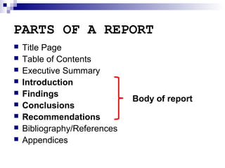 PARTS OF A REPORT










Title Page
Table of Contents
Executive Summary
Introduction
Findings
Conclusions
Recommendations
Bibliography/References
Appendices

Body of report

 