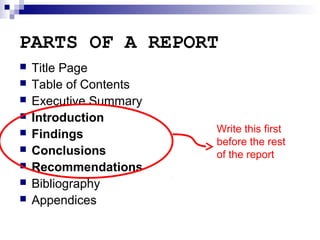 PARTS OF A REPORT










Title Page
Table of Contents
Executive Summary
Introduction
Findings
Conclusions
Recommendations
Bibliography
Appendices

Write this first
before the rest
of the report

 
