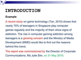 INTRODUCTION
Example
A recent study on game technology (Tan, 2010) shows that
nearly 75% of teenagers in Singapore play co...