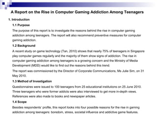 A Report on the Rise in Computer Gaming Addiction Among Teenagers
1. Introduction
1.1 Purpose
The purpose of this report i...