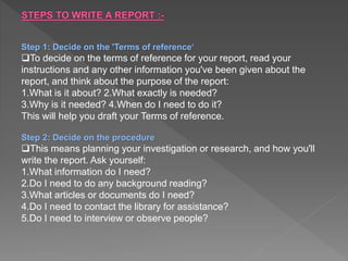 Step 1: Decide on the 'Terms of reference‘
To decide on the terms of reference for your report, read your
instructions and any other information you've been given about the
report, and think about the purpose of the report:
1.What is it about? 2.What exactly is needed?
3.Why is it needed? 4.When do I need to do it?
This will help you draft your Terms of reference.
Step 2: Decide on the procedure
This means planning your investigation or research, and how you'll
write the report. Ask yourself:
1.What information do I need?
2.Do I need to do any background reading?
3.What articles or documents do I need?
4.Do I need to contact the library for assistance?
5.Do I need to interview or observe people?
 