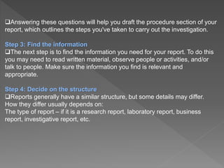 Answering these questions will help you draft the procedure section of your
report, which outlines the steps you've taken to carry out the investigation.
Step 3: Find the information
The next step is to find the information you need for your report. To do this
you may need to read written material, observe people or activities, and/or
talk to people. Make sure the information you find is relevant and
appropriate.
Step 4: Decide on the structure
Reports generally have a similar structure, but some details may differ.
How they differ usually depends on:
The type of report – if it is a research report, laboratory report, business
report, investigative report, etc.
 