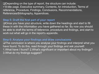 Depending on the type of report, the structure can include:
A title page, Executive summary, Contents, An introduction, Terms of
reference, Procedure, Findings, Conclusions, Recommendations,
References/Bibliography, Appendices.
Step 5: Draft the first part of your report
Once you have your structure, write down the headings and start to fill
these in with the information you have gathered so far. By now you should
be able to draft the terms of reference, procedure and findings, and start to
work out what will go in the report’s appendix.
Step 6: Analyse your findings and draw conclusions
The conclusion is where you analyse your findings and interpret what you
have found. To do this, read through your findings and ask yourself:
1.What have I found? 2.What's significant or important about my findings?
3.What do my findings suggest?
 