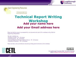 Technical Report Writing Workshop Add your name here Add your Email address here © Loughborough University 2009. This work is licensed under a  Creative Commons Attribution 2.0 License .  ,[object Object],[object Object],[object Object],[object Object],[object Object],[object Object],[object Object]