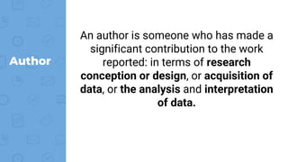 Author
An author is someone who has made a
significant contribution to the work
reported: in terms of research
conception or design, or acquisition of
data, or the analysis and interpretation
of data.
 