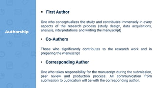 Authorship
 First Author
One who conceptualizes the study and contributes immensely in every
aspects of the research process (study design, data acquisitions,
analysis, interpretations and writing the manuscript)
• Co-Authors
Those who significantly contributes to the research work and in
preparing the manuscript
• Corresponding Author
One who takes responsibility for the manuscript during the submission,
peer review and production process. All communication from
submission to publication will be with the corresponding author.
 