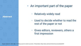 Abstract
▸ An important part of the paper
▹ Relatively widely read
▹ Used to decide whether to read the
rest of the paper or not
▹ Gives editors, reviewers, others a
first impression
Source: Gastel, B. (2012, May 1). Writing a journal: section by section. [ Presentation]. https://www.authoraid.info/en/resources/details/997/
.
 