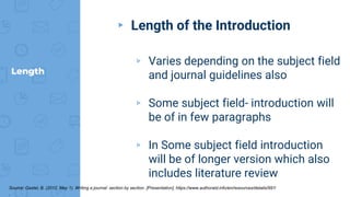 Length
▸ Length of the Introduction
▹ Varies depending on the subject field
and journal guidelines also
▹ Some subject field- introduction will
be of in few paragraphs
▹ In Some subject field introduction
will be of longer version which also
includes literature review
Source: Gastel, B. (2012, May 1). Writing a journal: section by section. [Presentation]. https://www.authoraid.info/en/resources/details/997/
.
 