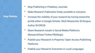▸ Stop Publishing in Predatory Journals
▸ Make Research Publication freely available to everyone
▸ Increase the visibility of your research by having researcher
profile either in Google Scholar /WoS Researcher ID/Scopus
Author ID/ORCID
▸ Share Research results in Social Media Platforms
(ResearchGate/Twitter/FB/blogs)
▸ Publish your Research in Preprints/ Open Access Publishing
Platforms
▸ Publish your Research Outcomes in Local Languages
Key Points
 