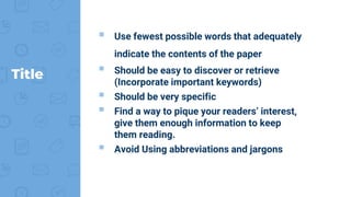 Title
 Use fewest possible words that adequately
indicate the contents of the paper
 Should be easy to discover or retrieve
(Incorporate important keywords)
 Should be very specific
 Find a way to pique your readers’ interest,
give them enough information to keep
them reading.
 Avoid Using abbreviations and jargons
 